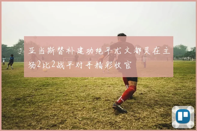 亚当斯替补建功绝平尤文都灵在主场2比2战平对手精彩收官